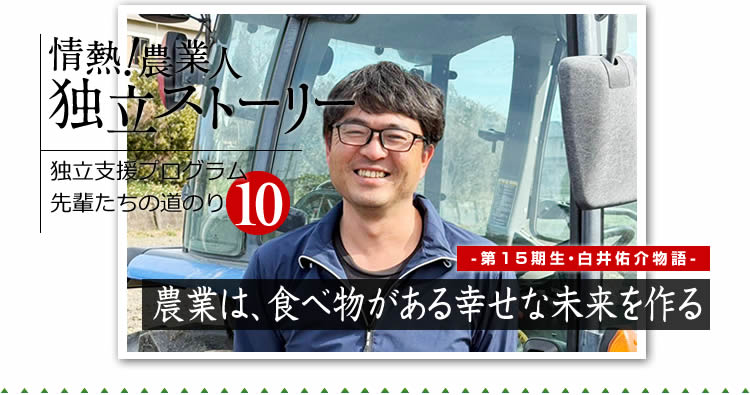 情熱！農業人独立ストーリー　独立支援プログラム先輩たちの道のり10　第15期生　白井佑介物語「農業は、食べ物がある幸せな未来を作る」